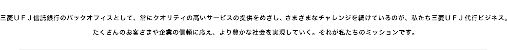 三菱ＵＦＪ信託銀行のバックオフィスとして、常にクオリティの高いサービスの提供をめざし、さまざまなチャレンジを続けているのが、私たち三菱ＵＦＪ代行ビジネス。たくさんのお客さまや企業の信頼に応え、より豊かな社会を実現していく。それが私たちのミッションです。