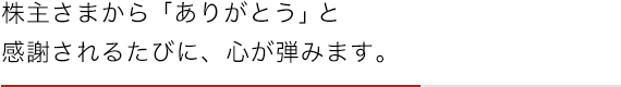 株主さまから「ありがとう」と感謝されるたびに、心が弾みます。