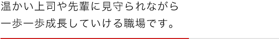 温かい上司や先輩に見守られながら一歩一歩成長していける職場です。