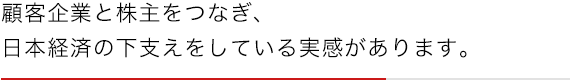顧客企業と株主をつなぎ、日本経済の下支えをしている実感があります。