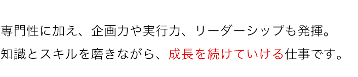 専門性に加え、企画力や実行力、リーダーシップも発揮。知識とスキルを磨きながら、成長を続けていける仕事です。